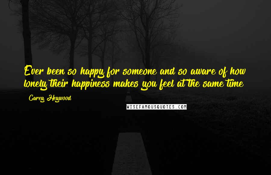 Carey Heywood Quotes: Ever been so happy for someone and so aware of how lonely their happiness makes you feel at the same time?