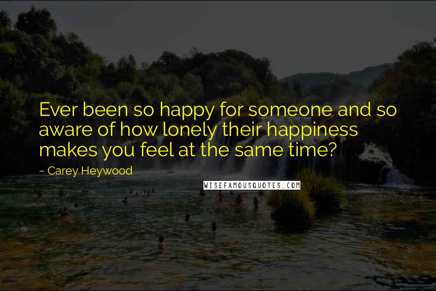 Carey Heywood Quotes: Ever been so happy for someone and so aware of how lonely their happiness makes you feel at the same time?