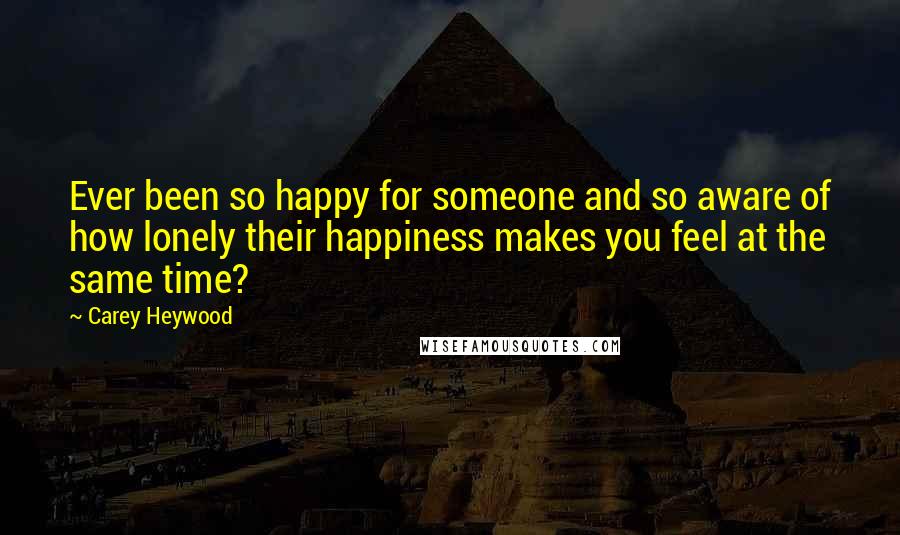 Carey Heywood Quotes: Ever been so happy for someone and so aware of how lonely their happiness makes you feel at the same time?