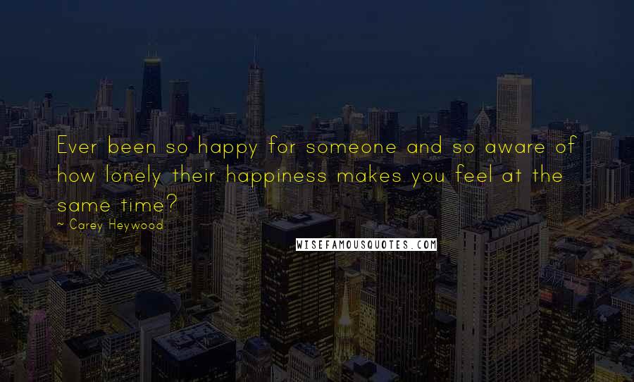 Carey Heywood Quotes: Ever been so happy for someone and so aware of how lonely their happiness makes you feel at the same time?