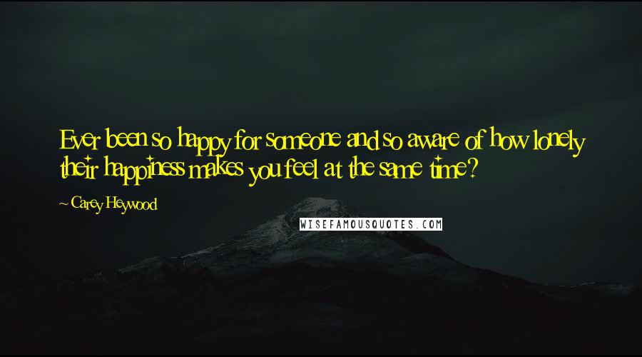 Carey Heywood Quotes: Ever been so happy for someone and so aware of how lonely their happiness makes you feel at the same time?