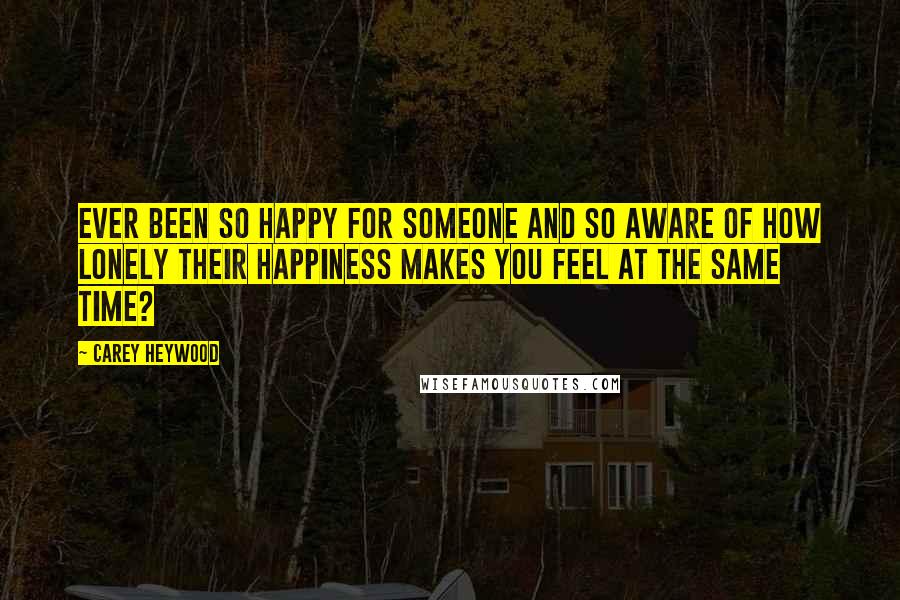 Carey Heywood Quotes: Ever been so happy for someone and so aware of how lonely their happiness makes you feel at the same time?