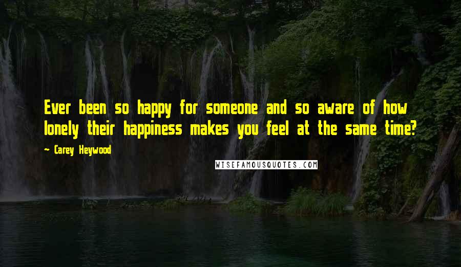 Carey Heywood Quotes: Ever been so happy for someone and so aware of how lonely their happiness makes you feel at the same time?