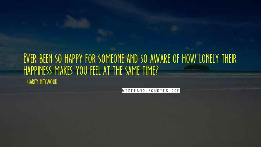 Carey Heywood Quotes: Ever been so happy for someone and so aware of how lonely their happiness makes you feel at the same time?