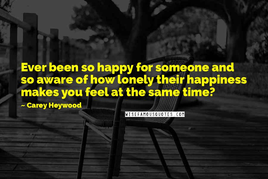 Carey Heywood Quotes: Ever been so happy for someone and so aware of how lonely their happiness makes you feel at the same time?