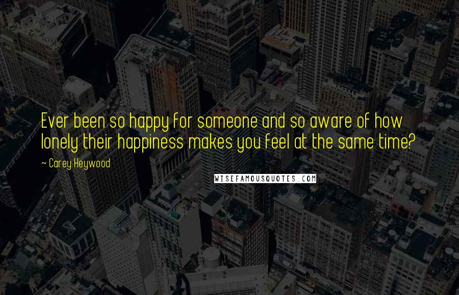 Carey Heywood Quotes: Ever been so happy for someone and so aware of how lonely their happiness makes you feel at the same time?