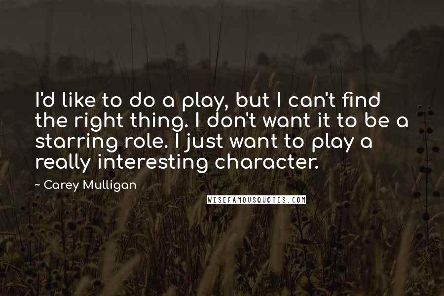 Carey Mulligan Quotes: I'd like to do a play, but I can't find the right thing. I don't want it to be a starring role. I just want to play a really interesting character.