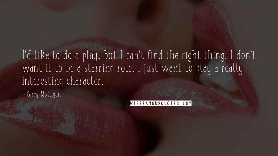 Carey Mulligan Quotes: I'd like to do a play, but I can't find the right thing. I don't want it to be a starring role. I just want to play a really interesting character.