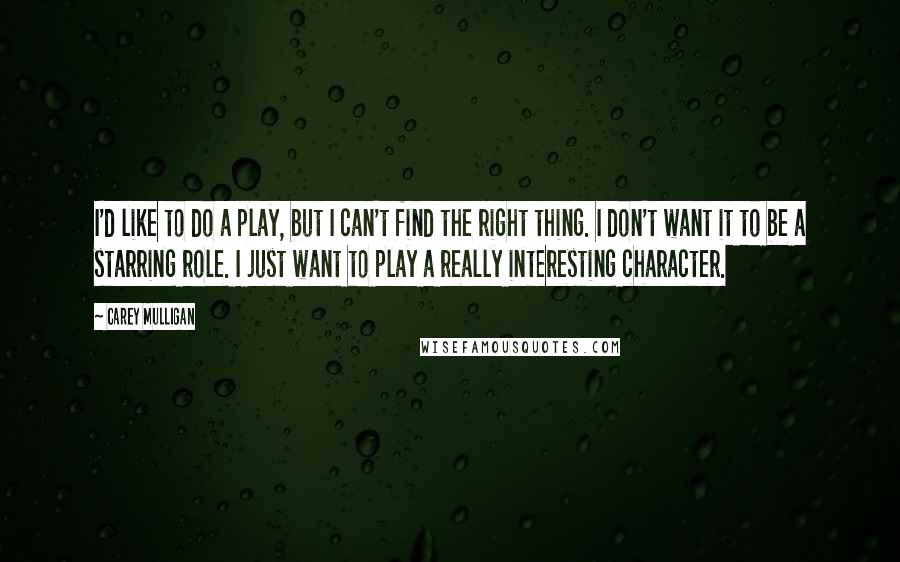 Carey Mulligan Quotes: I'd like to do a play, but I can't find the right thing. I don't want it to be a starring role. I just want to play a really interesting character.