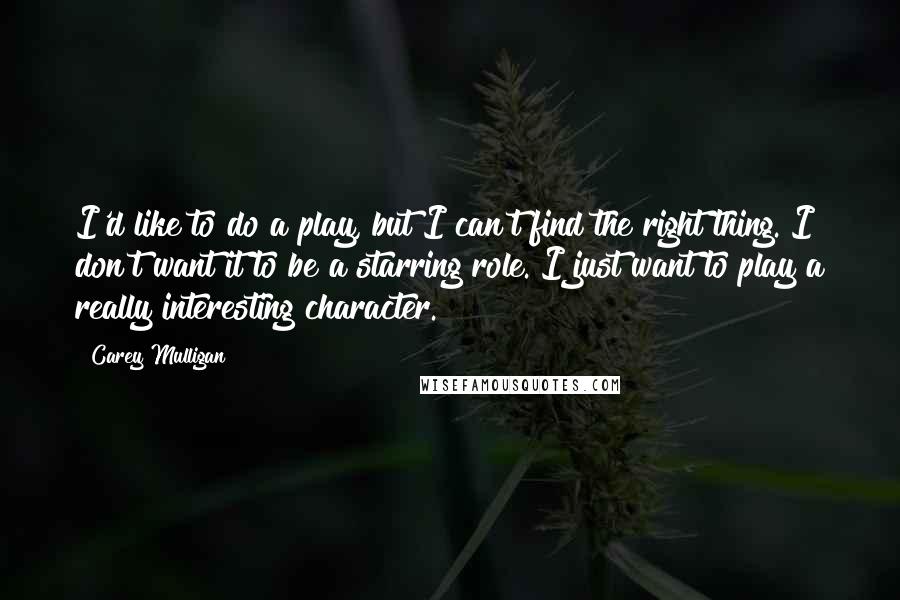 Carey Mulligan Quotes: I'd like to do a play, but I can't find the right thing. I don't want it to be a starring role. I just want to play a really interesting character.
