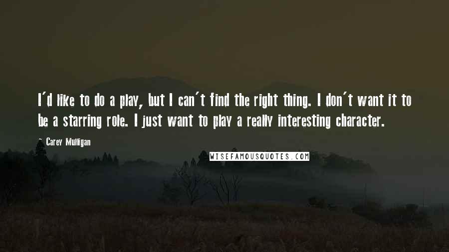 Carey Mulligan Quotes: I'd like to do a play, but I can't find the right thing. I don't want it to be a starring role. I just want to play a really interesting character.