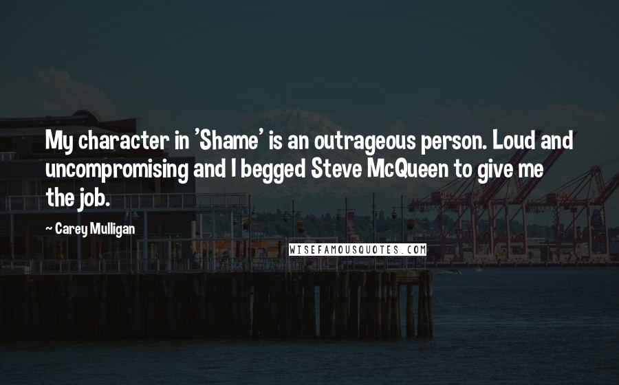 Carey Mulligan Quotes: My character in 'Shame' is an outrageous person. Loud and uncompromising and I begged Steve McQueen to give me the job.