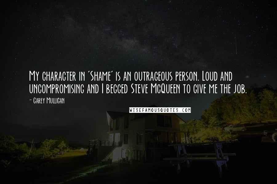 Carey Mulligan Quotes: My character in 'Shame' is an outrageous person. Loud and uncompromising and I begged Steve McQueen to give me the job.