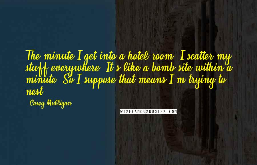 Carey Mulligan Quotes: The minute I get into a hotel room, I scatter my stuff everywhere. It's like a bomb site within a minute. So I suppose that means I'm trying to nest.