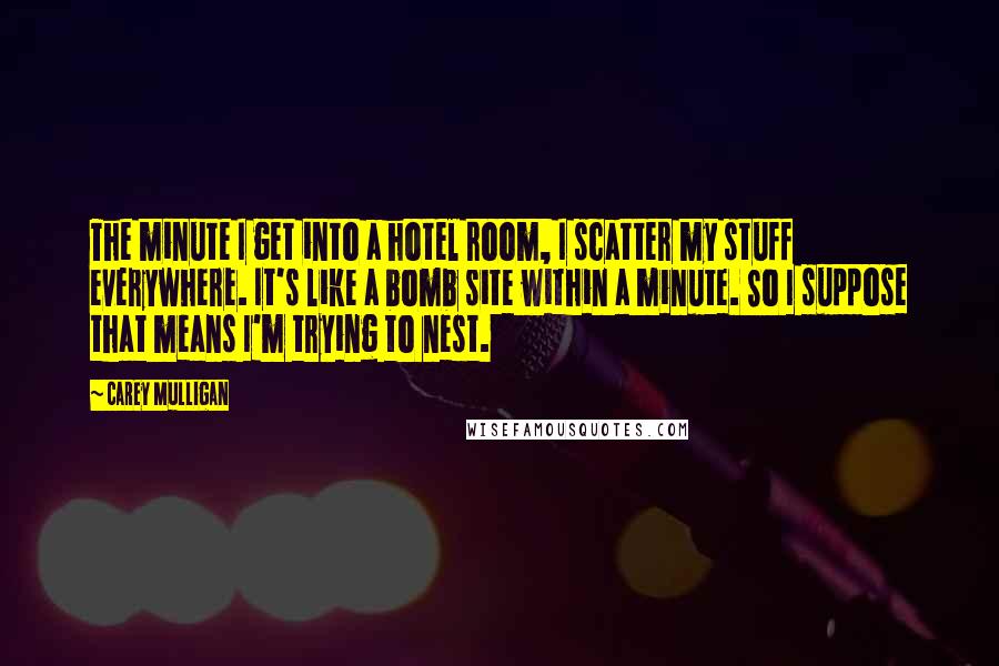 Carey Mulligan Quotes: The minute I get into a hotel room, I scatter my stuff everywhere. It's like a bomb site within a minute. So I suppose that means I'm trying to nest.