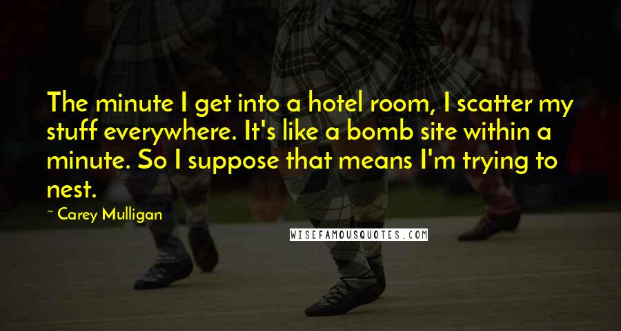 Carey Mulligan Quotes: The minute I get into a hotel room, I scatter my stuff everywhere. It's like a bomb site within a minute. So I suppose that means I'm trying to nest.