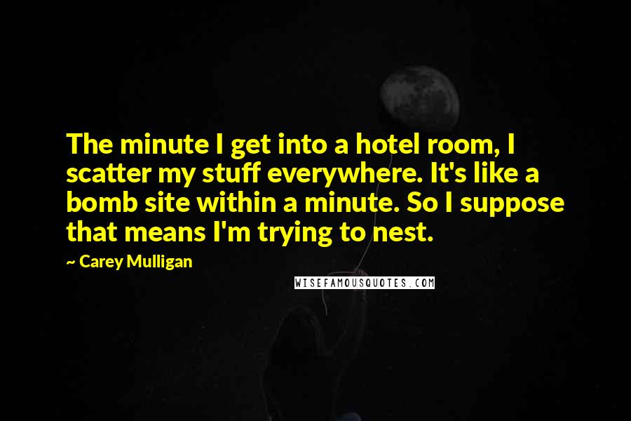 Carey Mulligan Quotes: The minute I get into a hotel room, I scatter my stuff everywhere. It's like a bomb site within a minute. So I suppose that means I'm trying to nest.