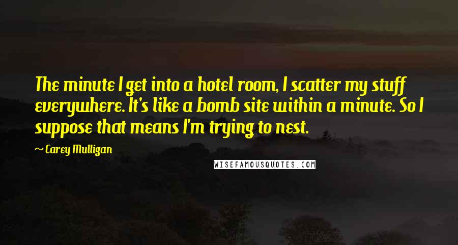 Carey Mulligan Quotes: The minute I get into a hotel room, I scatter my stuff everywhere. It's like a bomb site within a minute. So I suppose that means I'm trying to nest.