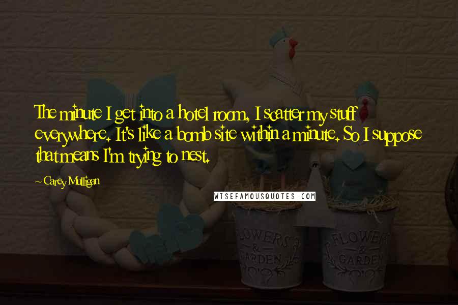 Carey Mulligan Quotes: The minute I get into a hotel room, I scatter my stuff everywhere. It's like a bomb site within a minute. So I suppose that means I'm trying to nest.