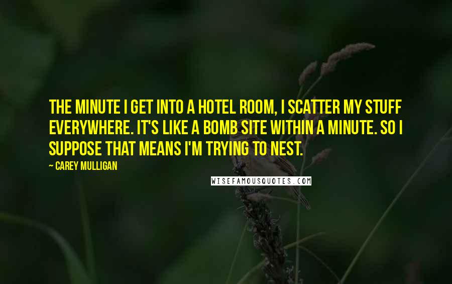 Carey Mulligan Quotes: The minute I get into a hotel room, I scatter my stuff everywhere. It's like a bomb site within a minute. So I suppose that means I'm trying to nest.