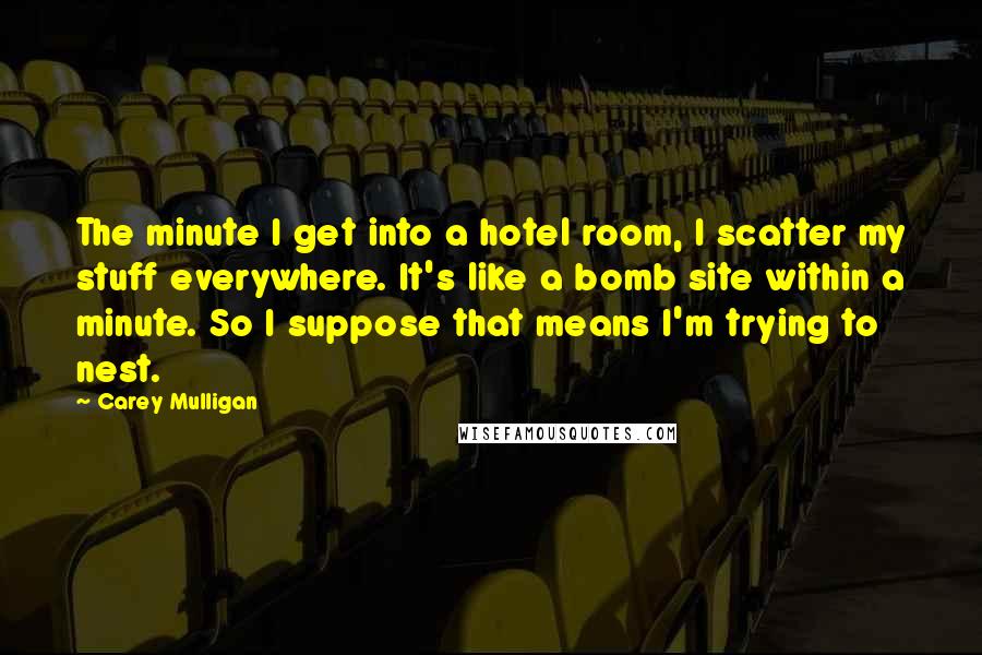Carey Mulligan Quotes: The minute I get into a hotel room, I scatter my stuff everywhere. It's like a bomb site within a minute. So I suppose that means I'm trying to nest.