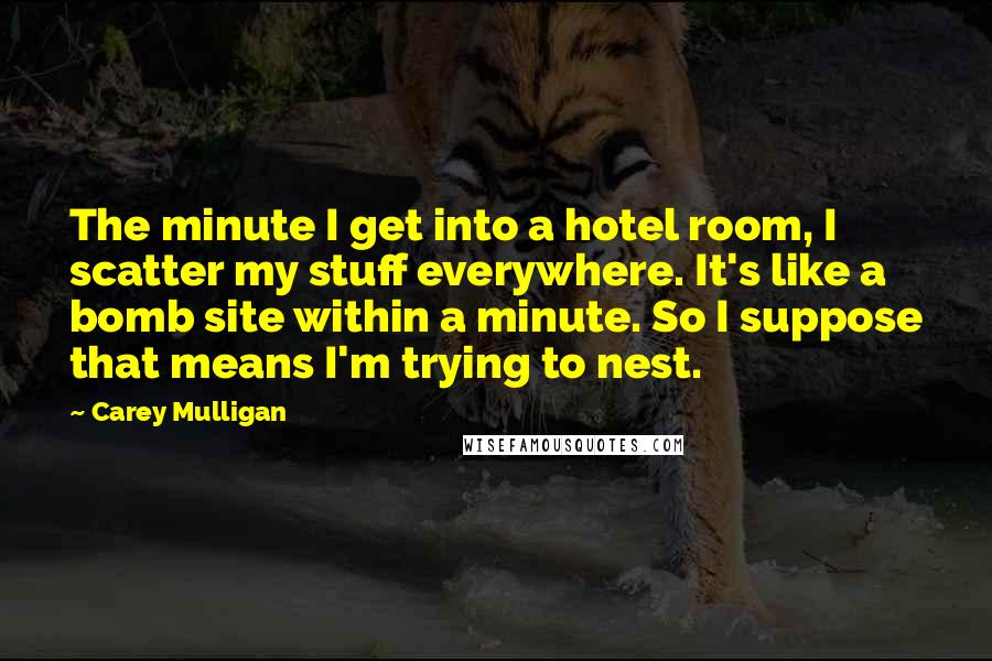 Carey Mulligan Quotes: The minute I get into a hotel room, I scatter my stuff everywhere. It's like a bomb site within a minute. So I suppose that means I'm trying to nest.