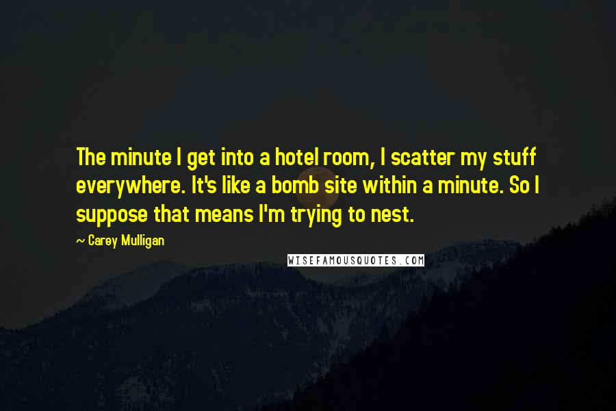 Carey Mulligan Quotes: The minute I get into a hotel room, I scatter my stuff everywhere. It's like a bomb site within a minute. So I suppose that means I'm trying to nest.
