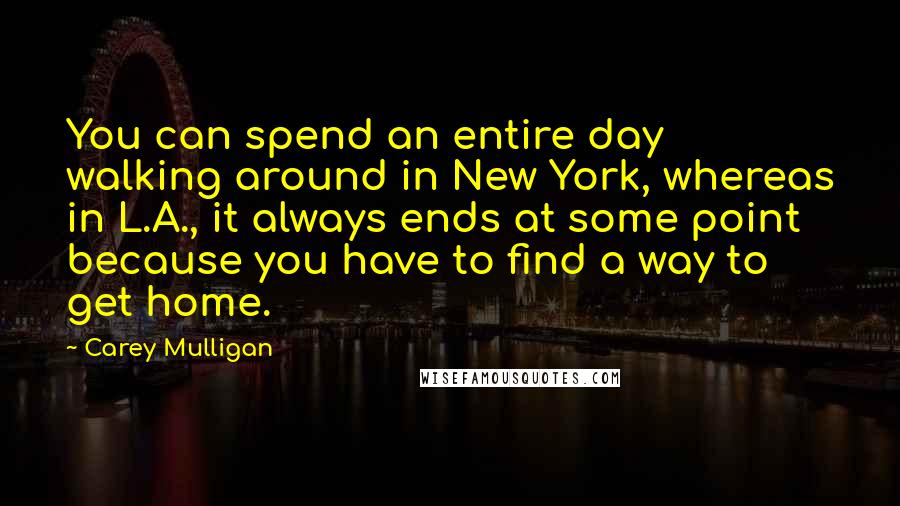 Carey Mulligan Quotes: You can spend an entire day walking around in New York, whereas in L.A., it always ends at some point because you have to find a way to get home.