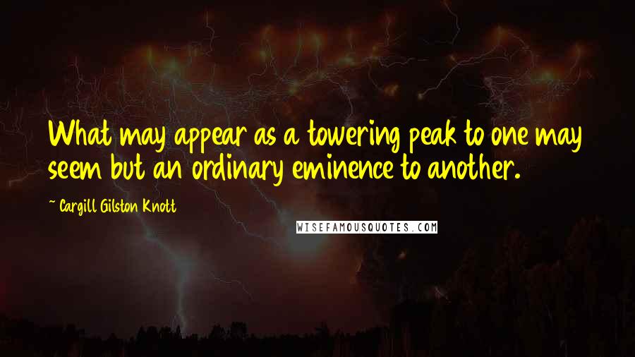 Cargill Gilston Knott Quotes: What may appear as a towering peak to one may seem but an ordinary eminence to another.