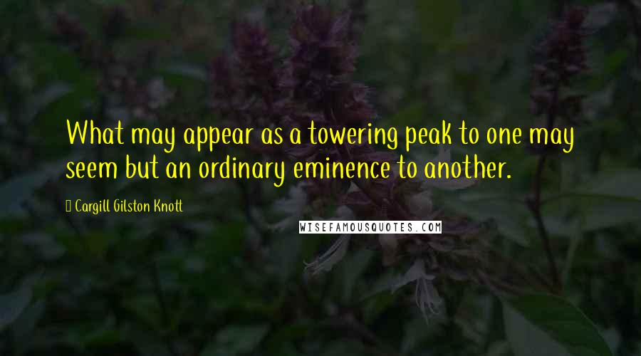 Cargill Gilston Knott Quotes: What may appear as a towering peak to one may seem but an ordinary eminence to another.
