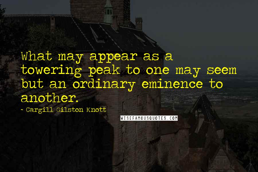 Cargill Gilston Knott Quotes: What may appear as a towering peak to one may seem but an ordinary eminence to another.