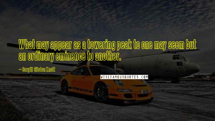 Cargill Gilston Knott Quotes: What may appear as a towering peak to one may seem but an ordinary eminence to another.