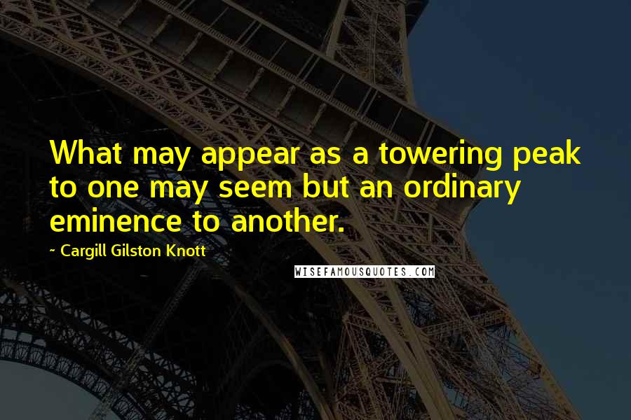 Cargill Gilston Knott Quotes: What may appear as a towering peak to one may seem but an ordinary eminence to another.