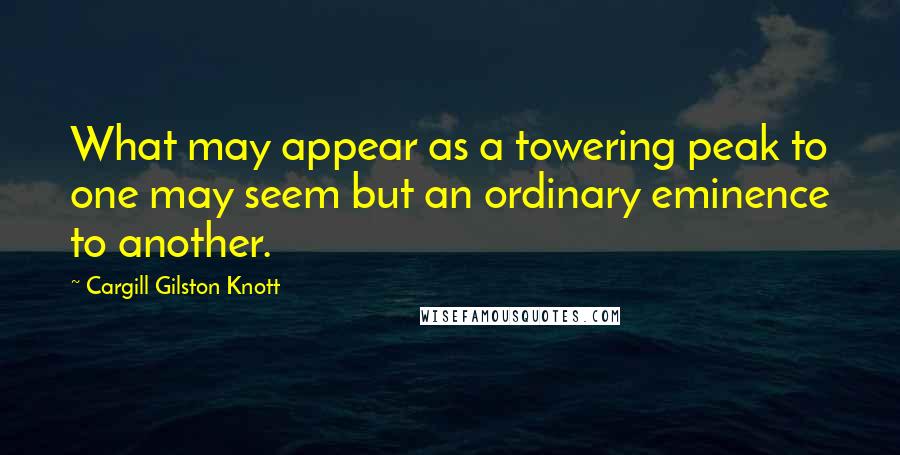 Cargill Gilston Knott Quotes: What may appear as a towering peak to one may seem but an ordinary eminence to another.