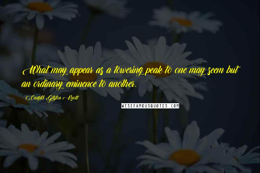 Cargill Gilston Knott Quotes: What may appear as a towering peak to one may seem but an ordinary eminence to another.