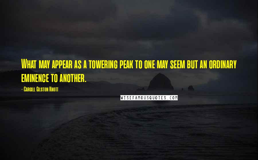 Cargill Gilston Knott Quotes: What may appear as a towering peak to one may seem but an ordinary eminence to another.