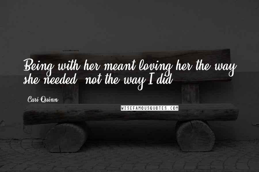 Cari Quinn Quotes: Being with her meant loving her the way she needed, not the way I did.