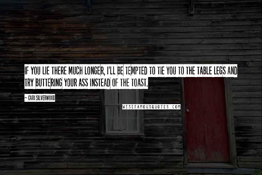 Cari Silverwood Quotes: If you lie there much longer, I'll be tempted to tie you to the table legs and try buttering your ass instead of the toast.