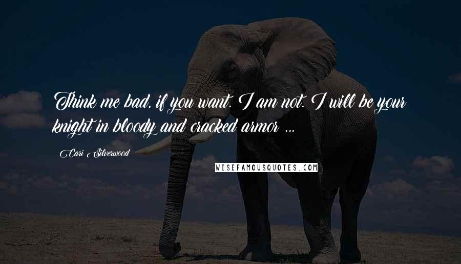 Cari Silverwood Quotes: Think me bad, if you want. I am not. I will be your knight in bloody and cracked armor ...