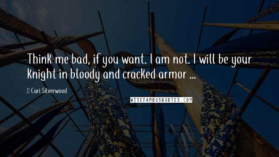 Cari Silverwood Quotes: Think me bad, if you want. I am not. I will be your knight in bloody and cracked armor ...