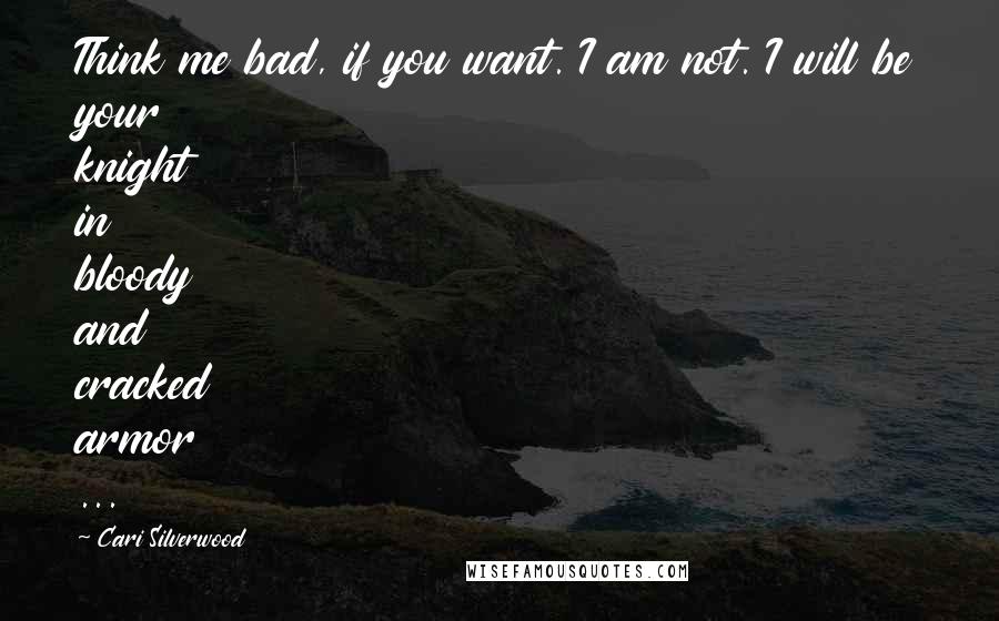 Cari Silverwood Quotes: Think me bad, if you want. I am not. I will be your knight in bloody and cracked armor ...