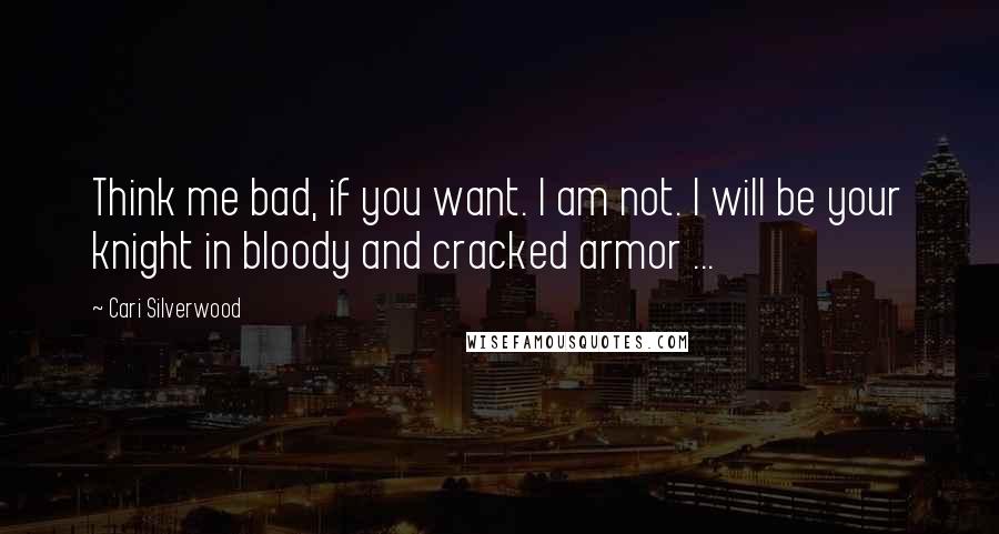 Cari Silverwood Quotes: Think me bad, if you want. I am not. I will be your knight in bloody and cracked armor ...