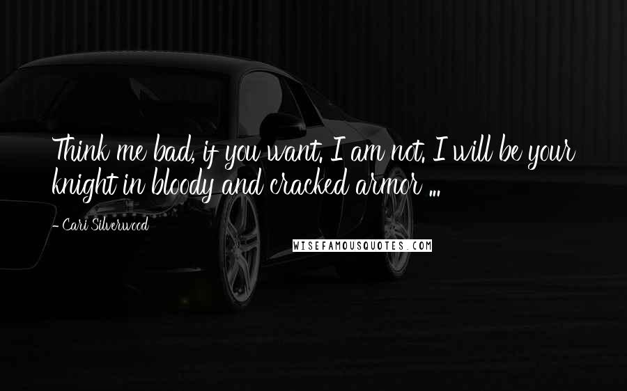 Cari Silverwood Quotes: Think me bad, if you want. I am not. I will be your knight in bloody and cracked armor ...