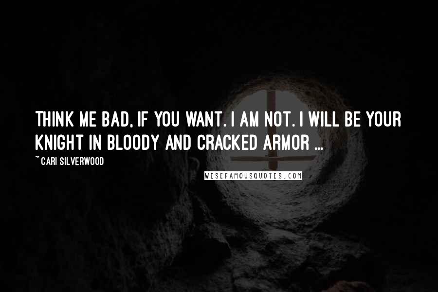 Cari Silverwood Quotes: Think me bad, if you want. I am not. I will be your knight in bloody and cracked armor ...