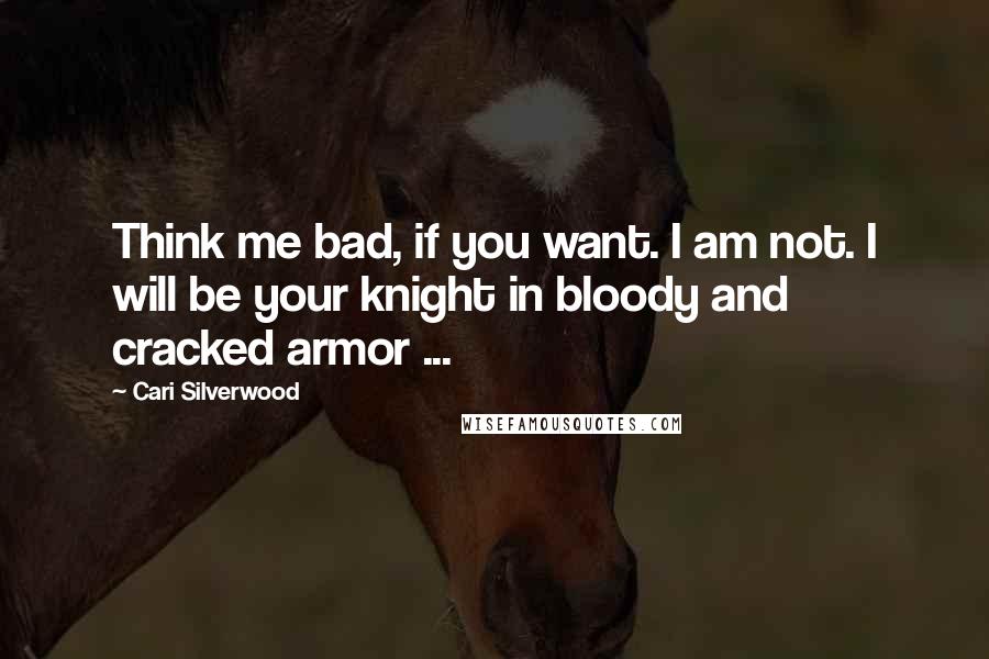 Cari Silverwood Quotes: Think me bad, if you want. I am not. I will be your knight in bloody and cracked armor ...