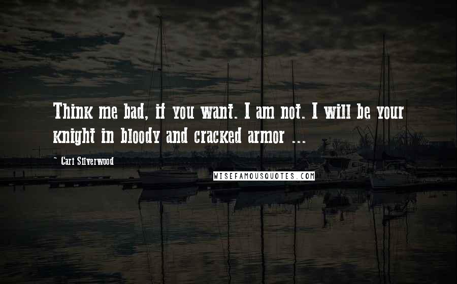 Cari Silverwood Quotes: Think me bad, if you want. I am not. I will be your knight in bloody and cracked armor ...
