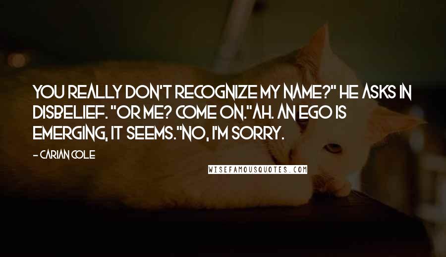 Carian Cole Quotes: You really don't recognize my name?" He asks in disbelief. "Or me? Come on."Ah. an ego is emerging, it seems."No, I'm sorry.