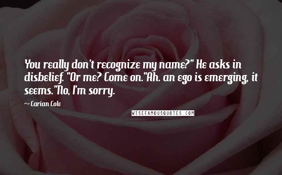 Carian Cole Quotes: You really don't recognize my name?" He asks in disbelief. "Or me? Come on."Ah. an ego is emerging, it seems."No, I'm sorry.