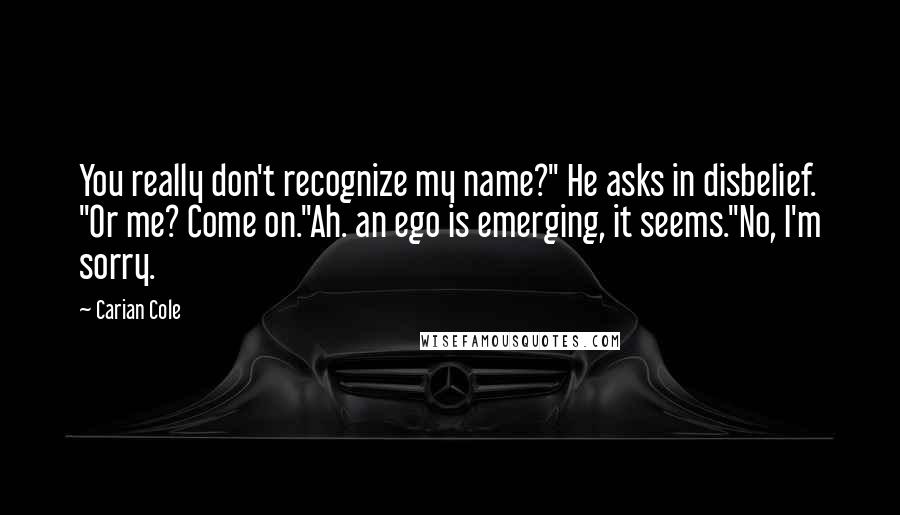 Carian Cole Quotes: You really don't recognize my name?" He asks in disbelief. "Or me? Come on."Ah. an ego is emerging, it seems."No, I'm sorry.