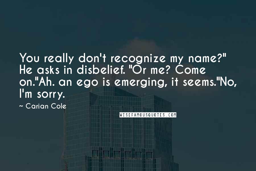 Carian Cole Quotes: You really don't recognize my name?" He asks in disbelief. "Or me? Come on."Ah. an ego is emerging, it seems."No, I'm sorry.